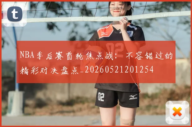NBA季后赛首轮焦点战：不容错过的精彩对决盘点_20260521201254