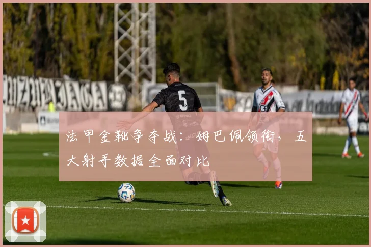 法甲金靴争夺战:姆巴佩领衔,五大射手数据全面对比