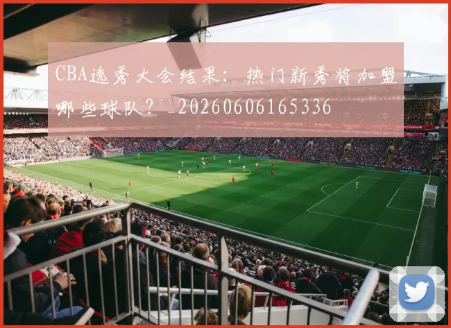 CBA选秀大会结果:热门新秀将加盟哪些球队?_20260606165336
