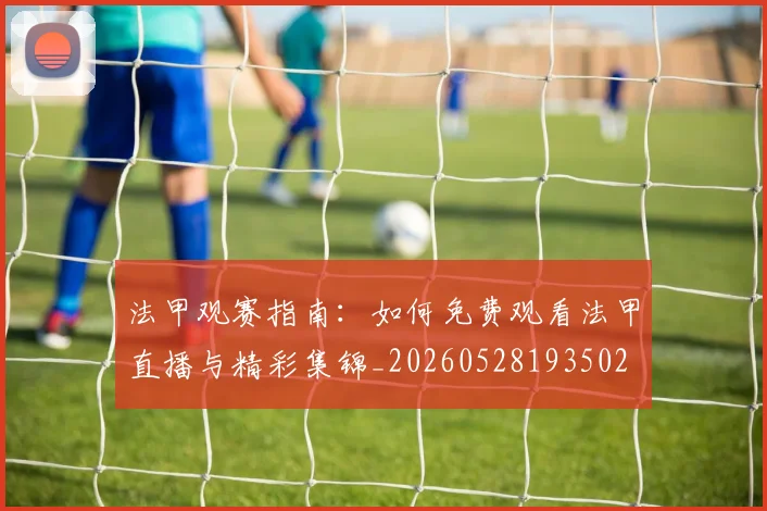 法甲观赛指南：如何免费观看法甲直播与精彩集锦_20260528193502