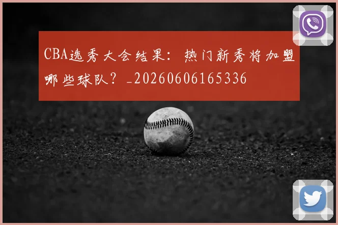 CBA选秀大会结果:热门新秀将加盟哪些球队?_20260606165336