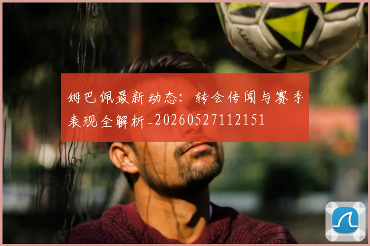 姆巴佩最新动态：转会传闻与赛季表现全解析_20260527112151