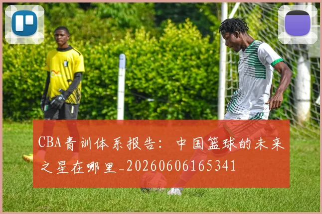 CBA青训体系报告：中国篮球的未来之星在哪里_20260606165341